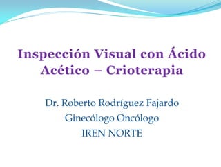 Inspección Visual con Ácido
Acético – Crioterapia
Dr. Roberto Rodríguez Fajardo
Ginecólogo Oncólogo
IREN NORTE
 