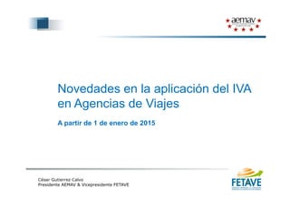 Novedades en la aplicación del IVA
en Agencias de Viajesen Agencias de Viajes
A partir de 1 de enero de 2015A partir de 1 de enero de 2015
César Gutierrez Calvo
Presidente AEMAV & Vicepresidente FETAVE
 