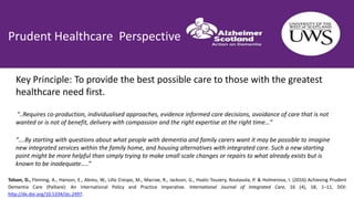 Prudent Healthcare Perspective
Tolson, D., Fleming, A., Hanson, E., Abreu, W., Lillo Crespo, M., Macrae, R., Jackson, G., Hvalic-Touzery, Routasola, P. & Holmerova, I. (2016) Achieving Prudent
Dementia Care (Palliare): An International Policy and Practice Imperative. International Journal of Integrated Care, 16 (4), 18, 1–11, DOI:
http://dx.doi.org/10.5334/ijic.2497.
“….By starting with questions about what people with dementia and family carers want it may be possible to imagine
new integrated services within the family home, and housing alternatives with integrated care. Such a new starting
point might be more helpful than simply trying to make small scale changes or repairs to what already exists but is
known to be inadequate…..”
Key Principle: To provide the best possible care to those with the greatest
healthcare need first.
“..Requires co-production, individualised approaches, evidence informed care decisions, avoidance of care that is not
wanted or is not of benefit, delivery with compassion and the right expertise at the right time…”
 