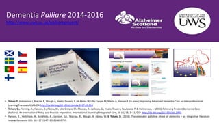 • Tolson D, Holmerova I, Macrae R, Waugh A, Hvalic-Touzery S, de Abreu W, Lillo Crespo M, Merta A, Hanson E.(in press) Improving Advanced Dementia Care an Interprofessional
Learning Framework JAMDA http://dx.doi.org/10.1016/j.jamda.2017.03.014
• Tolson, D., Fleming, A., Hanson, E., Abreu, W., Lillo Crespo, M., Macrae, R., Jackson, G., Hvalic-Touzery, Routasola, P. & Holmerova, I. (2016) Achieving Prudent Dementia Care
(Palliare): An International Policy and Practice Imperative. International Journal of Integrated Care, 16 (4), 18, 1–11, DOI: http://dx.doi.org/10.5334/ijic.2497.
• Hanson, E., Hellstrom, A., Sandvide, A., Jackson, GA., Macrae, R., Waugh, A. Abreu, W. & Tolson, D. (2016). The extended palliative phase of dementia – an integrative literature
review. Dementia DOI: 10:1177/1471301216659797.
Dementia Palliare 2014-2016
http://www.uws.ac.uk/palliareproject/
 