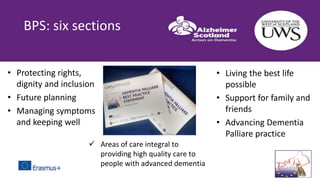  Areas of care integral to
providing high quality care to
people with advanced dementia
BPS: six sections
• Protecting rights,
dignity and inclusion
• Future planning
• Managing symptoms
and keeping well
• Living the best life
possible
• Support for family and
friends
• Advancing Dementia
Palliare practice
 