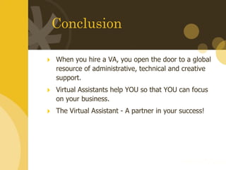 Conclusion When you hire a VA, you open the door to a global resource of administrative, technical and creative support. Virtual Assistants help YOU so that YOU can focus on your business. The Virtual Assistant - A partner in your success! 