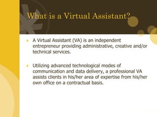 What is a Virtual Assistant? A Virtual Assistant (VA) is an independent entrepreneur providing administrative, creative and/or technical services.  Utilizing advanced technological modes of communication and data delivery, a professional VA assists clients in his/her area of expertise from his/her own office on a contractual basis. 