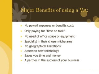 Major Benefits of using a VA: No payroll expenses or benefits costs Only paying for “time on task”  No need of office space or equipment Specialist in their chosen niche area No geographical limitations Access to new technology Saves you time and money A partner in the success of your business 