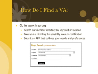 How Do I Find a VA: Go to www.ivaa.org Search our member directory by keyword or location Browse our directory by speciality area or certification Submit an RFP that outlines your needs and preferences 