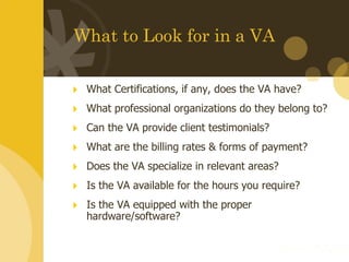 What to Look for in a VA What Certifications, if any, does the VA have?   What professional organizations do they belong to? Can the VA provide client testimonials?   What are the billing rates & forms of payment? Does the VA specialize in relevant areas?  Is the VA available for the hours you require?  Is the VA equipped with the proper hardware/software?  