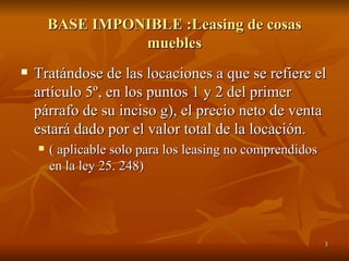 BASE IMPONIBLE :Leasing de cosas muebles Tratándose de las locaciones a que se refiere el artículo 5º, en los puntos 1 y 2 del primer párrafo de su inciso g), el precio neto de venta estará dado por el valor total de la locación.  ( aplicable solo para los leasing no comprendidos en la ley 25. 248) 