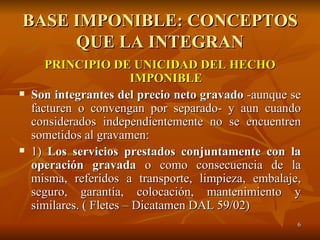 BASE IMPONIBLE: CONCEPTOS QUE LA INTEGRAN PRINCIPIO DE UNICIDAD DEL HECHO IMPONIBLE Son integrantes del precio neto gravado  -aunque se facturen o convengan por separado- y aun cuando considerados independientemente no se encuentren sometidos al gravamen: 1)  Los servicios prestados conjuntamente con la operación gravada  o como consecuencia de la misma, referidos a transporte, limpieza, embalaje, seguro, garantía, colocación, mantenimiento y similares. ( Fletes – Dicatamen DAL 59/02) 