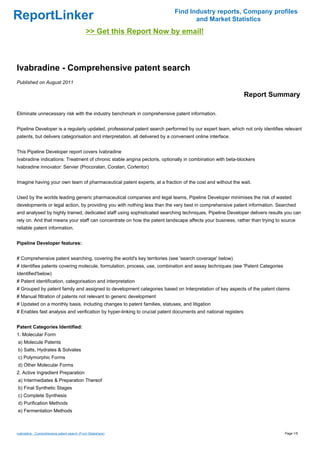 Find Industry reports, Company profiles
ReportLinker                                                                        and Market Statistics
                                             >> Get this Report Now by email!



Ivabradine - Comprehensive patent search
Published on August 2011

                                                                                                               Report Summary

Eliminate unnecessary risk with the industry benchmark in comprehensive patent information.


Pipeline Developer is a regularly updated, professional patent search performed by our expert team, which not only identifies relevant
patents, but delivers categorisation and interpretation, all delivered by a convenient online interface.


This Pipeline Developer report covers Ivabradine
Ivabradine indications: Treatment of chronic stable angina pectoris, optionally in combination with beta-blockers
Ivabradine innovator: Servier (Procoralan, Coralan, Corlentor)


Imagine having your own team of pharmaceutical patent experts, at a fraction of the cost and without the wait.


Used by the worlds leading generic pharmaceutical companies and legal teams, Pipeline Developer minimises the risk of wasted
developments or legal action, by providing you with nothing less than the very best in comprehensive patent information. Searched
and analysed by highly trained, dedicated staff using sophisticated searching techniques, Pipeline Developer delivers results you can
rely on. And that means your staff can concentrate on how the patent landscape affects your business, rather than trying to source
reliable patent information.


Pipeline Developer features:


# Comprehensive patent searching, covering the world's key territories (see 'search coverage' below)
# Identifies patents covering molecule, formulation, process, use, combination and assay techniques (see 'Patent Categories
Identified'below)
# Patent identification, categorisation and interpretation
# Grouped by patent family and assigned to development categories based on Interpretation of key aspects of the patent claims
# Manual filtration of patents not relevant to generic development
# Updated on a monthly basis, including changes to patent families, statuses, and litigation
# Enables fast analysis and verification by hyper-linking to crucial patent documents and national registers


Patent Categories Identified:
1. Molecular Form
a) Molecule Patents
b) Salts, Hydrates & Solvates
c) Polymorphic Forms
d) Other Molecular Forms
2. Active Ingredient Preparation
a) Intermediates & Preparation Thereof
b) Final Synthetic Stages
c) Complete Synthesis
d) Purification Methods
e) Fermentation Methods



Ivabradine - Comprehensive patent search (From Slideshare)                                                                    Page 1/5
 