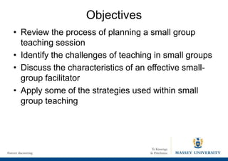 Objectives
• Review the process of planning a small group
teaching session
• Identify the challenges of teaching in small groups
• Discuss the characteristics of an effective small-
group facilitator
• Apply some of the strategies used within small
group teaching
 
