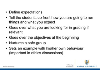 • Define expectations
• Tell the students up front how you are going to run
things and what you expect
• Goes over what you are looking for in grading if
relevant
• Goes over the objectives at the beginning
• Nurtures a safe group
• Sets an example with his/her own behaviour
(important in ethics discussions)
 