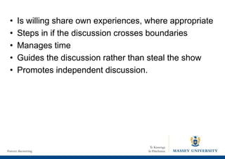 • Is willing share own experiences, where appropriate
• Steps in if the discussion crosses boundaries
• Manages time
• Guides the discussion rather than steal the show
• Promotes independent discussion.
 