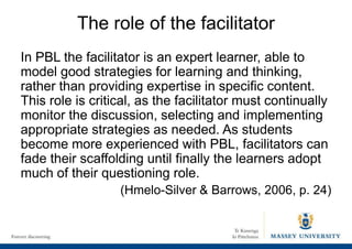 The role of the facilitator
In PBL the facilitator is an expert learner, able to
model good strategies for learning and thinking,
rather than providing expertise in specific content.
This role is critical, as the facilitator must continually
monitor the discussion, selecting and implementing
appropriate strategies as needed. As students
become more experienced with PBL, facilitators can
fade their scaffolding until finally the learners adopt
much of their questioning role.
(Hmelo-Silver & Barrows, 2006, p. 24)
 