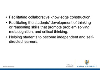 • Facilitating collaborative knowledge construction.
• Facilitating the students’ development of thinking
or reasoning skills that promote problem solving,
metacognition, and critical thinking.
• Helping students to become independent and self-
directed learners.
 