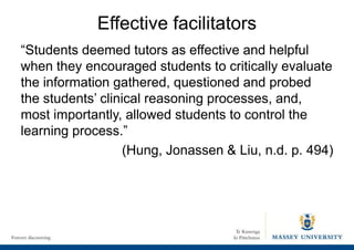 Effective facilitators
“Students deemed tutors as effective and helpful
when they encouraged students to critically evaluate
the information gathered, questioned and probed
the students’ clinical reasoning processes, and,
most importantly, allowed students to control the
learning process.”
(Hung, Jonassen & Liu, n.d. p. 494)
 