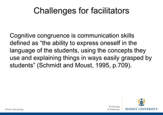 Challenges for facilitators
Cognitive congruence is communication skills
defined as “the ability to express oneself in the
language of the students, using the concepts they
use and explaining things in ways easily grasped by
students” (Schmidt and Moust, 1995, p.709).
 