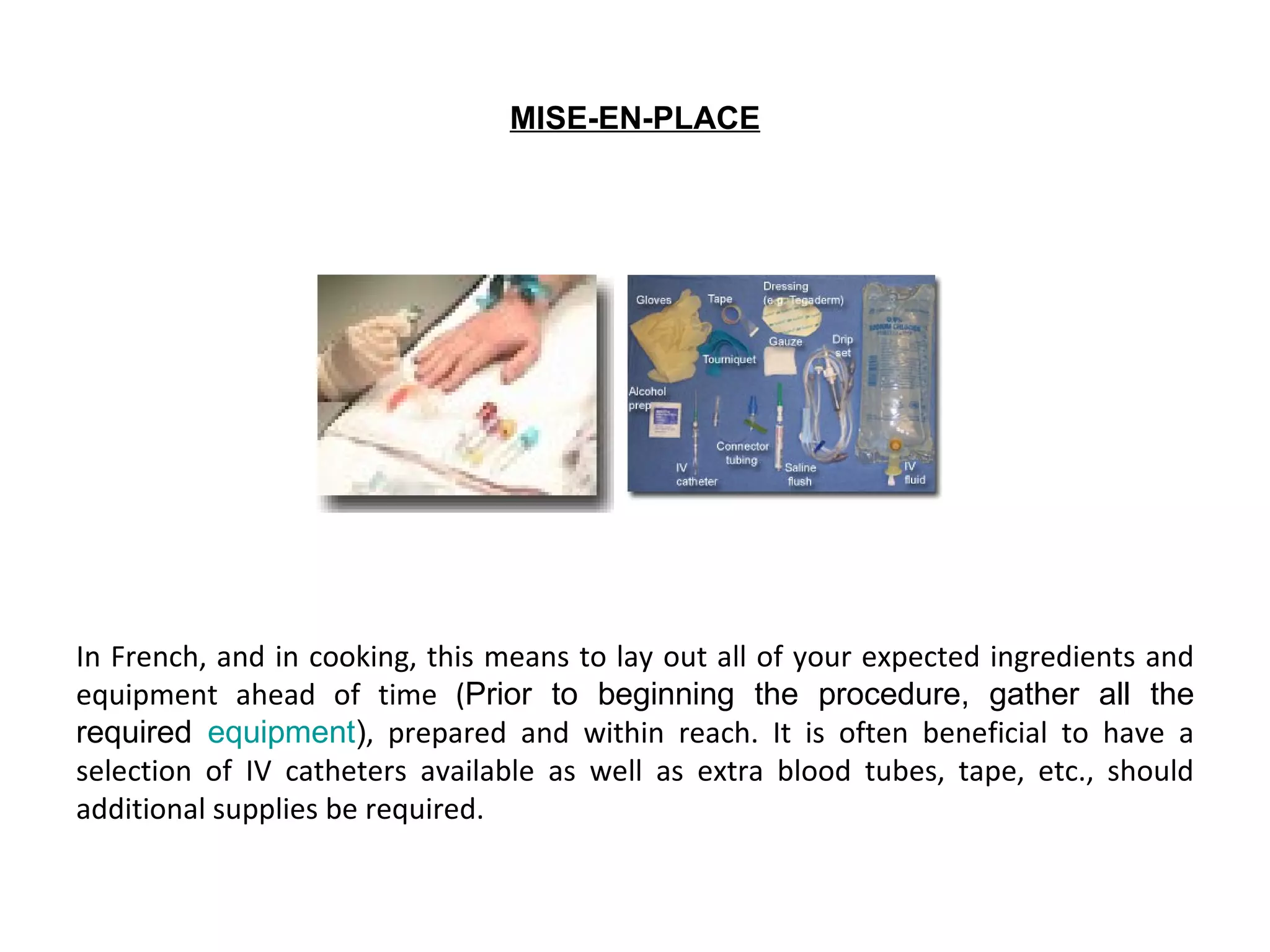 MISE-EN-PLACE




In French, and in cooking, this means to lay out all of your expected ingredients and
equipment ahead of time (Prior to beginning the procedure, gather all the
required equipment), prepared and within reach. It is often beneficial to have a
selection of IV catheters available as well as extra blood tubes, tape, etc., should
additional supplies be required.
 