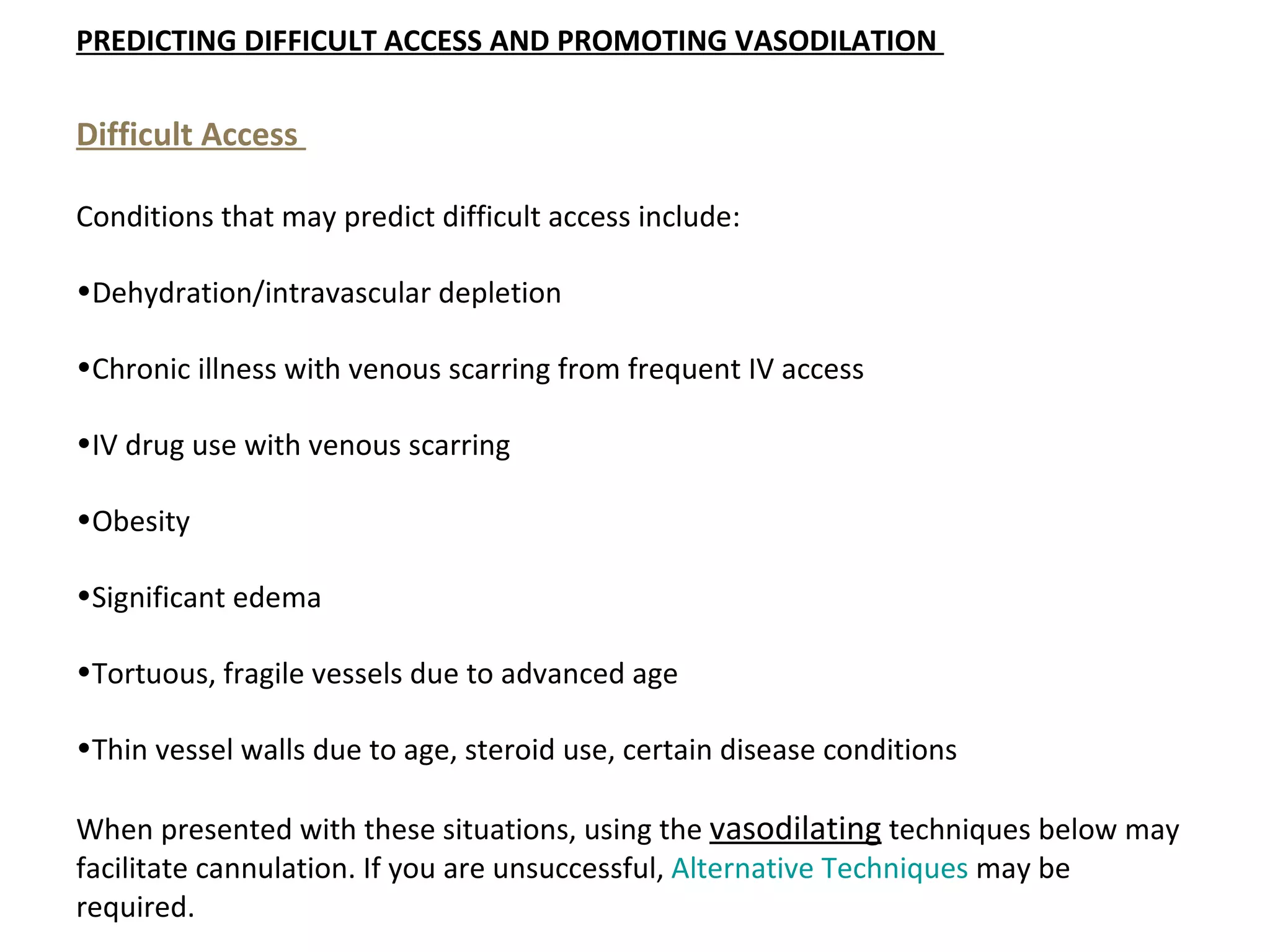 PREDICTING DIFFICULT ACCESS AND PROMOTING VASODILATION 

Difficult Access 

Conditions that may predict difficult access include:

•Dehydration/intravascular depletion

•Chronic illness with venous scarring from frequent IV access

•IV drug use with venous scarring

•Obesity

•Significant edema

•Tortuous, fragile vessels due to advanced age

•Thin vessel walls due to age, steroid use, certain disease conditions

When presented with these situations, using the vasodilating techniques below may
facilitate cannulation. If you are unsuccessful, Alternative Techniques may be
required.
 