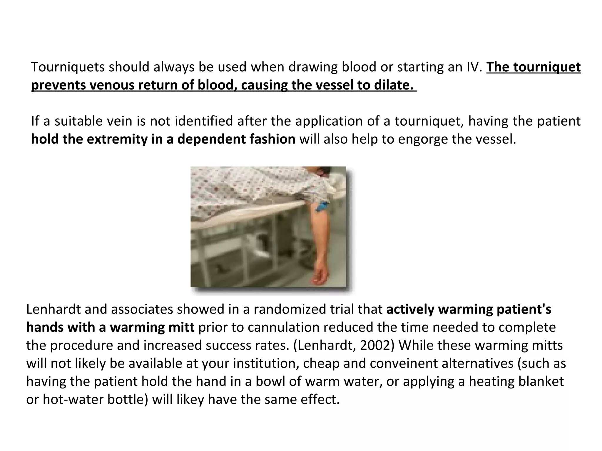 Tourniquets should always be used when drawing blood or starting an IV. The tourniquet 
prevents venous return of blood, causing the vessel to dilate. 

If a suitable vein is not identified after the application of a tourniquet, having the patient
hold the extremity in a dependent fashion will also help to engorge the vessel.




Lenhardt and associates showed in a randomized trial that actively warming patient's 
hands with a warming mitt prior to cannulation reduced the time needed to complete
the procedure and increased success rates. (Lenhardt, 2002) While these warming mitts
will not likely be available at your institution, cheap and conveinent alternatives (such as
having the patient hold the hand in a bowl of warm water, or applying a heating blanket
or hot-water bottle) will likey have the same effect.
 