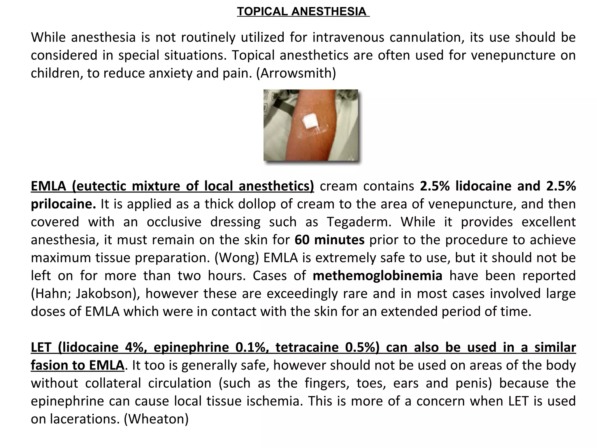TOPICAL ANESTHESIA

While anesthesia is not routinely utilized for intravenous cannulation, its use should be
considered in special situations. Topical anesthetics are often used for venepuncture on
children, to reduce anxiety and pain. (Arrowsmith)




EMLA  (eutectic  mixture  of  local  anesthetics) cream contains 2.5%  lidocaine  and  2.5% 
prilocaine. It is applied as a thick dollop of cream to the area of venepuncture, and then
covered with an occlusive dressing such as Tegaderm. While it provides excellent
anesthesia, it must remain on the skin for 60 minutes prior to the procedure to achieve
maximum tissue preparation. (Wong) EMLA is extremely safe to use, but it should not be
left on for more than two hours. Cases of methemoglobinemia  have been reported
(Hahn; Jakobson), however these are exceedingly rare and in most cases involved large
doses of EMLA which were in contact with the skin for an extended period of time.

LET  (lidocaine  4%,  epinephrine  0.1%,  tetracaine  0.5%)  can  also  be  used  in  a  similar 
fasion to EMLA. It too is generally safe, however should not be used on areas of the body
without collateral circulation (such as the fingers, toes, ears and penis) because the
epinephrine can cause local tissue ischemia. This is more of a concern when LET is used
on lacerations. (Wheaton)
 