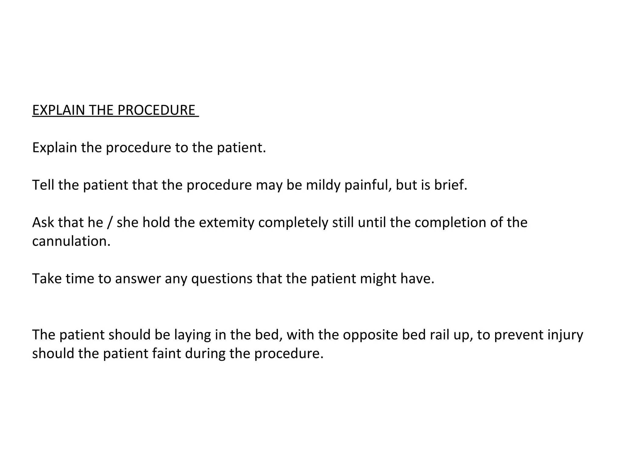 EXPLAIN THE PROCEDURE

Explain the procedure to the patient.

Tell the patient that the procedure may be mildy painful, but is brief.

Ask that he / she hold the extemity completely still until the completion of the
cannulation.

Take time to answer any questions that the patient might have.


The patient should be laying in the bed, with the opposite bed rail up, to prevent injury
should the patient faint during the procedure.
 