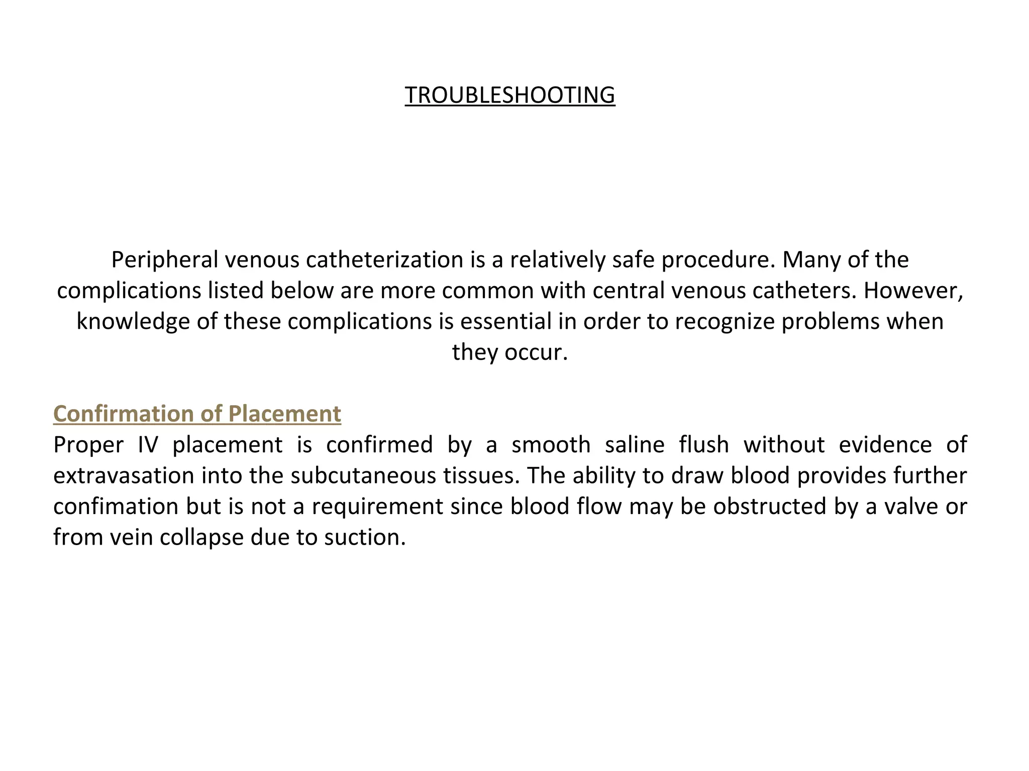 TROUBLESHOOTING




     Peripheral venous catheterization is a relatively safe procedure. Many of the
complications listed below are more common with central venous catheters. However,
  knowledge of these complications is essential in order to recognize problems when
                                     they occur.

Confirmation of Placement
Proper IV placement is confirmed by a smooth saline flush without evidence of
extravasation into the subcutaneous tissues. The ability to draw blood provides further
confimation but is not a requirement since blood flow may be obstructed by a valve or
from vein collapse due to suction.
 