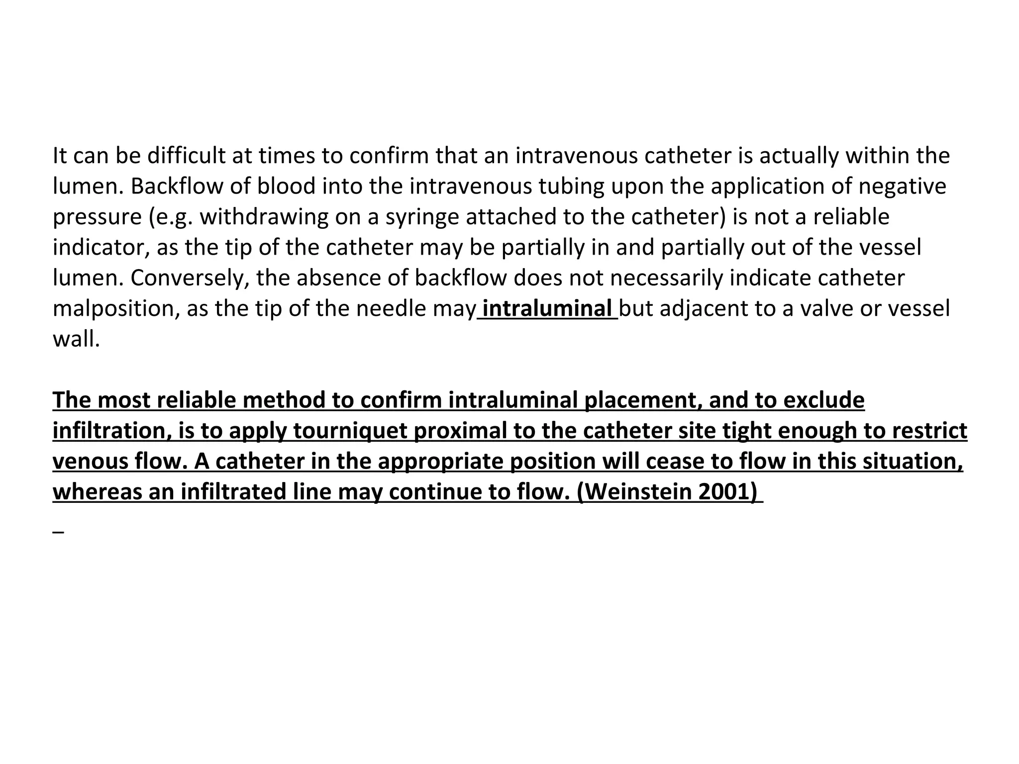 It can be difficult at times to confirm that an intravenous catheter is actually within the
lumen. Backflow of blood into the intravenous tubing upon the application of negative
pressure (e.g. withdrawing on a syringe attached to the catheter) is not a reliable
indicator, as the tip of the catheter may be partially in and partially out of the vessel
lumen. Conversely, the absence of backflow does not necessarily indicate catheter
malposition, as the tip of the needle may intraluminal but adjacent to a valve or vessel
wall.

The most reliable method to confirm intraluminal placement, and to exclude 
infiltration, is to apply tourniquet proximal to the catheter site tight enough to restrict 
venous flow. A catheter in the appropriate position will cease to flow in this situation, 
whereas an infiltrated line may continue to flow. (Weinstein 2001) 
  
 