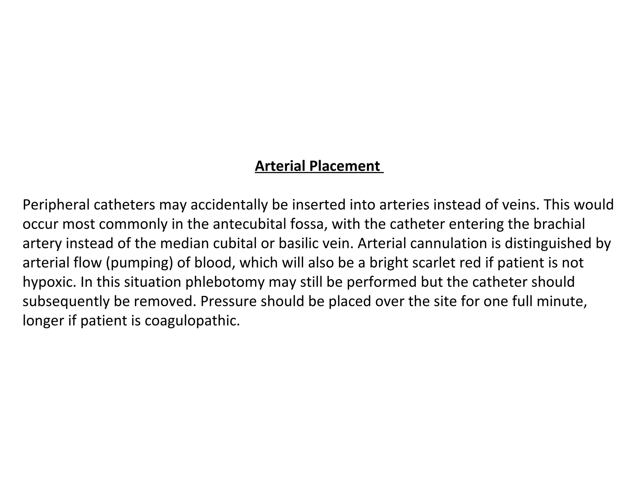 Arterial Placement 

Peripheral catheters may accidentally be inserted into arteries instead of veins. This would
occur most commonly in the antecubital fossa, with the catheter entering the brachial
artery instead of the median cubital or basilic vein. Arterial cannulation is distinguished by
arterial flow (pumping) of blood, which will also be a bright scarlet red if patient is not
hypoxic. In this situation phlebotomy may still be performed but the catheter should
subsequently be removed. Pressure should be placed over the site for one full minute,
longer if patient is coagulopathic.
 