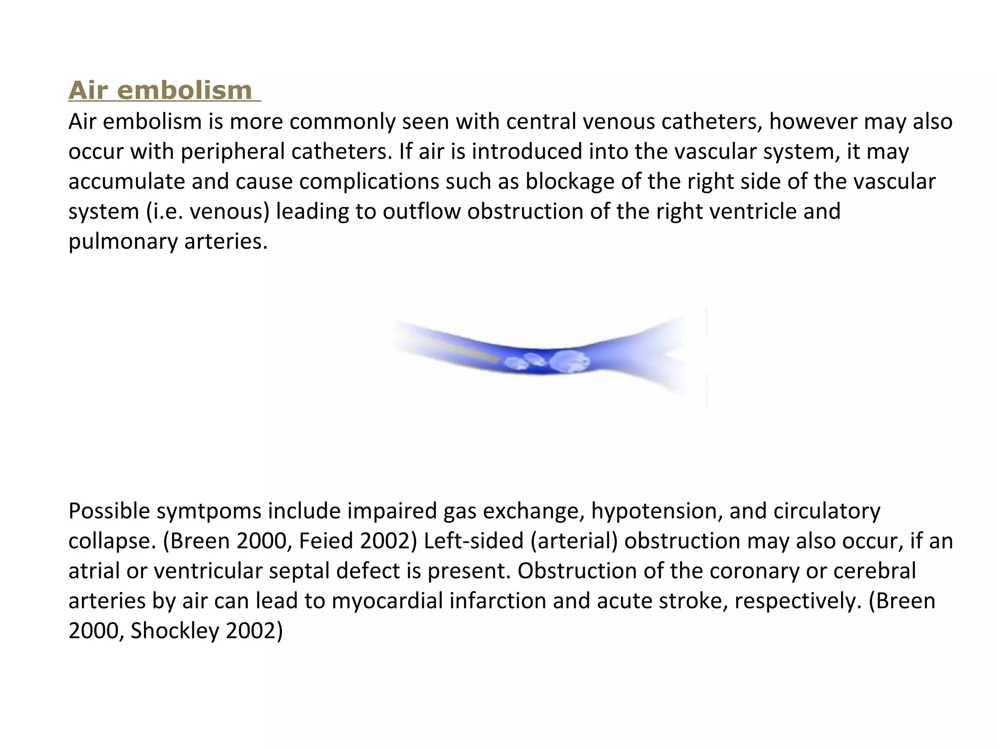 Air embolism
Air embolism is more commonly seen with central venous catheters, however may also
occur with peripheral catheters. If air is introduced into the vascular system, it may
accumulate and cause complications such as blockage of the right side of the vascular
system (i.e. venous) leading to outflow obstruction of the right ventricle and
pulmonary arteries.




Possible symtpoms include impaired gas exchange, hypotension, and circulatory
collapse. (Breen 2000, Feied 2002) Left-sided (arterial) obstruction may also occur, if an
atrial or ventricular septal defect is present. Obstruction of the coronary or cerebral
arteries by air can lead to myocardial infarction and acute stroke, respectively. (Breen
2000, Shockley 2002)
 