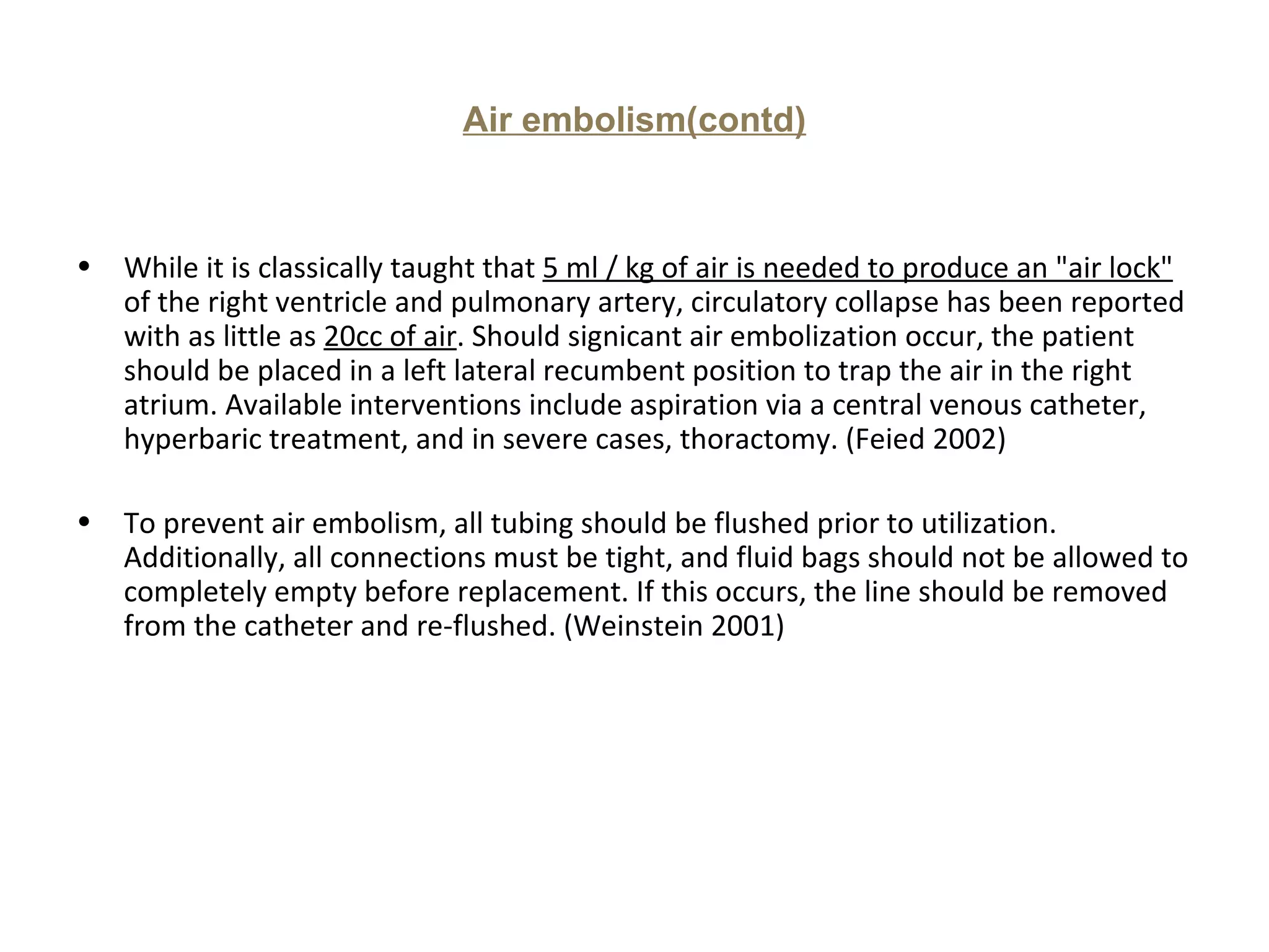 Air embolism(contd)



•   While it is classically taught that 5 ml / kg of air is needed to produce an "air lock"
    of the right ventricle and pulmonary artery, circulatory collapse has been reported
    with as little as 20cc of air. Should signicant air embolization occur, the patient
    should be placed in a left lateral recumbent position to trap the air in the right
    atrium. Available interventions include aspiration via a central venous catheter,
    hyperbaric treatment, and in severe cases, thoractomy. (Feied 2002)

•   To prevent air embolism, all tubing should be flushed prior to utilization.
    Additionally, all connections must be tight, and fluid bags should not be allowed to
    completely empty before replacement. If this occurs, the line should be removed
    from the catheter and re-flushed. (Weinstein 2001)
 