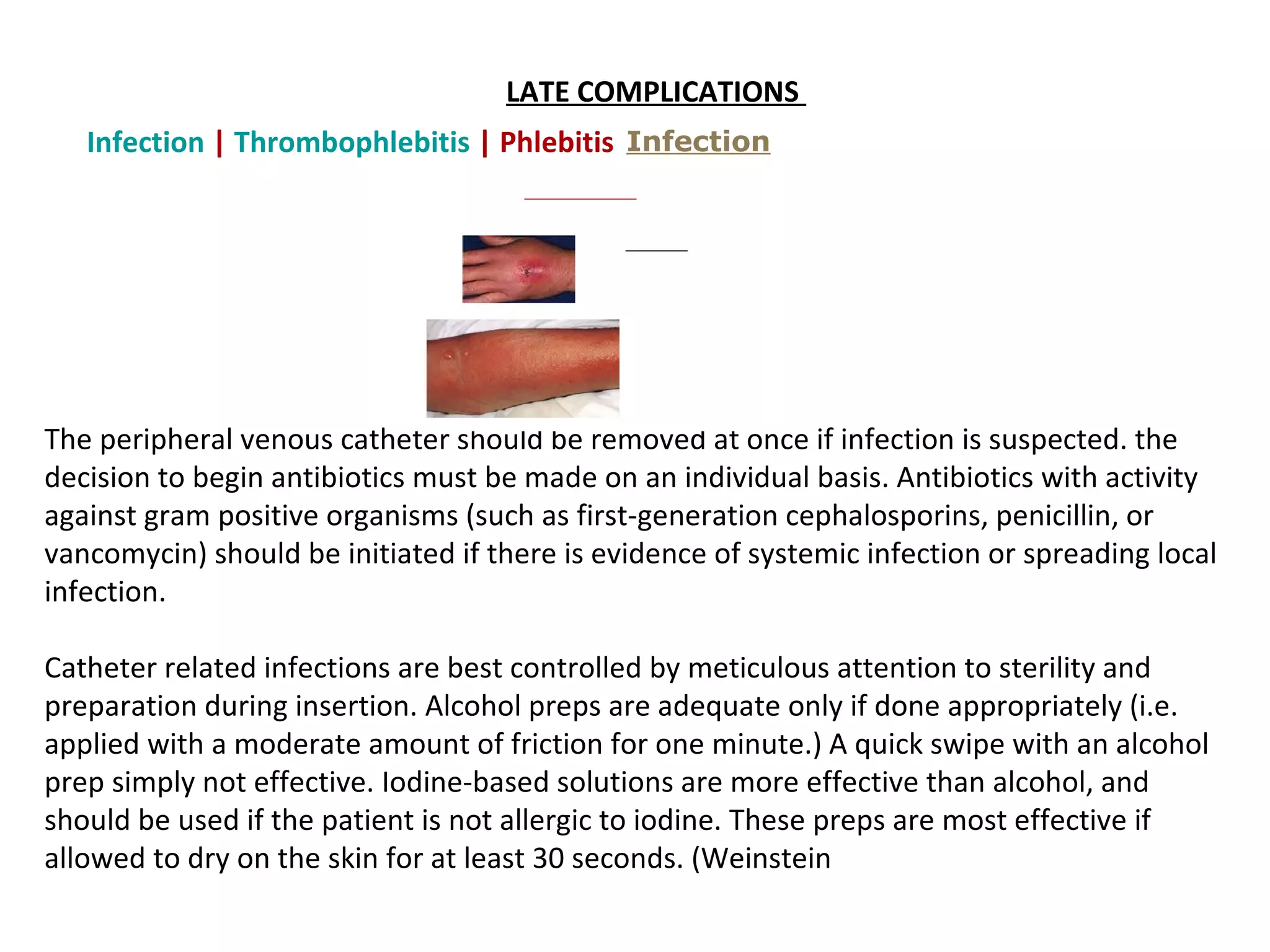 LATE COMPLICATIONS 
   Infection | Thrombophlebitis | Phlebitis  Infection
    




The peripheral venous catheter should be removed at once if infection is suspected. the
decision to begin antibiotics must be made on an individual basis. Antibiotics with activity
against gram positive organisms (such as first-generation cephalosporins, penicillin, or
vancomycin) should be initiated if there is evidence of systemic infection or spreading local
infection.

Catheter related infections are best controlled by meticulous attention to sterility and
preparation during insertion. Alcohol preps are adequate only if done appropriately (i.e.
applied with a moderate amount of friction for one minute.) A quick swipe with an alcohol
prep simply not effective. Iodine-based solutions are more effective than alcohol, and
should be used if the patient is not allergic to iodine. These preps are most effective if
allowed to dry on the skin for at least 30 seconds. (Weinstein
 