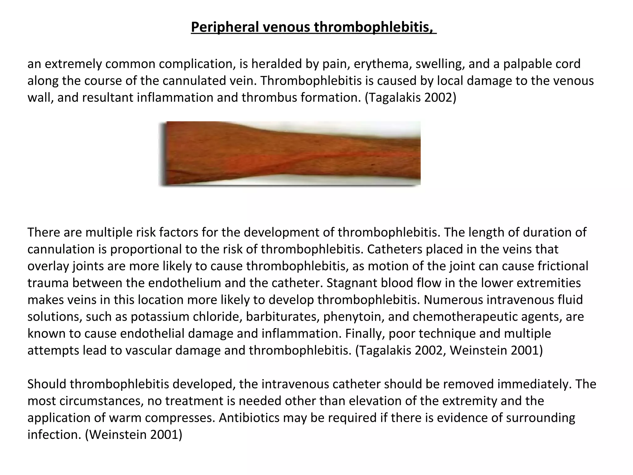 Peripheral venous thrombophlebitis, 

an extremely common complication, is heralded by pain, erythema, swelling, and a palpable cord
along the course of the cannulated vein. Thrombophlebitis is caused by local damage to the venous
wall, and resultant inflammation and thrombus formation. (Tagalakis 2002)




There are multiple risk factors for the development of thrombophlebitis. The length of duration of
cannulation is proportional to the risk of thrombophlebitis. Catheters placed in the veins that
overlay joints are more likely to cause thrombophlebitis, as motion of the joint can cause frictional
trauma between the endothelium and the catheter. Stagnant blood flow in the lower extremities
makes veins in this location more likely to develop thrombophlebitis. Numerous intravenous fluid
solutions, such as potassium chloride, barbiturates, phenytoin, and chemotherapeutic agents, are
known to cause endothelial damage and inflammation. Finally, poor technique and multiple
attempts lead to vascular damage and thrombophlebitis. (Tagalakis 2002, Weinstein 2001)

Should thrombophlebitis developed, the intravenous catheter should be removed immediately. The
most circumstances, no treatment is needed other than elevation of the extremity and the
application of warm compresses. Antibiotics may be required if there is evidence of surrounding
infection. (Weinstein 2001)
 