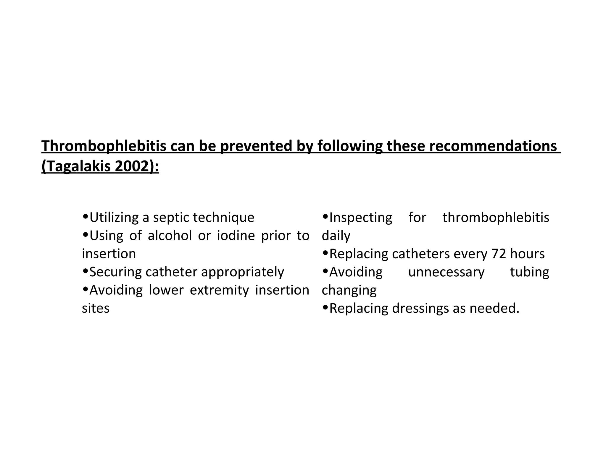 Thrombophlebitis can be prevented by following these recommendations 
(Tagalakis 2002):

     •Utilizing a septic technique          •Inspecting for thrombophlebitis
     •Using of alcohol or iodine prior to   daily
     insertion                              •Replacing catheters every 72 hours
     •Securing catheter appropriately       •Avoiding    unnecessary      tubing
     •Avoiding lower extremity insertion    changing
     sites                                  •Replacing dressings as needed.
 