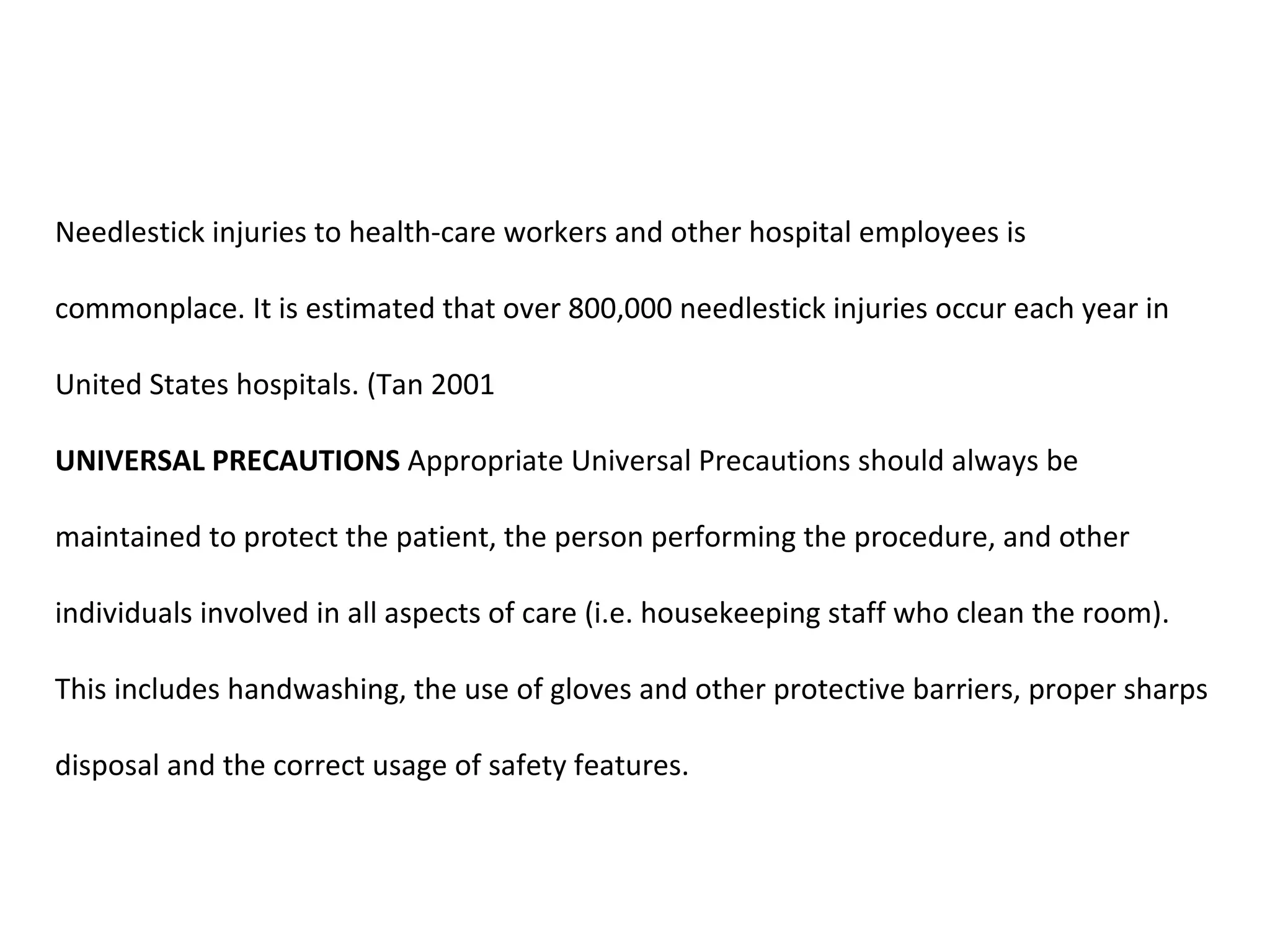 Needlestick injuries to health-care workers and other hospital employees is

commonplace. It is estimated that over 800,000 needlestick injuries occur each year in

United States hospitals. (Tan 2001

UNIVERSAL PRECAUTIONS Appropriate Universal Precautions should always be

maintained to protect the patient, the person performing the procedure, and other

individuals involved in all aspects of care (i.e. housekeeping staff who clean the room).

This includes handwashing, the use of gloves and other protective barriers, proper sharps

disposal and the correct usage of safety features.
 