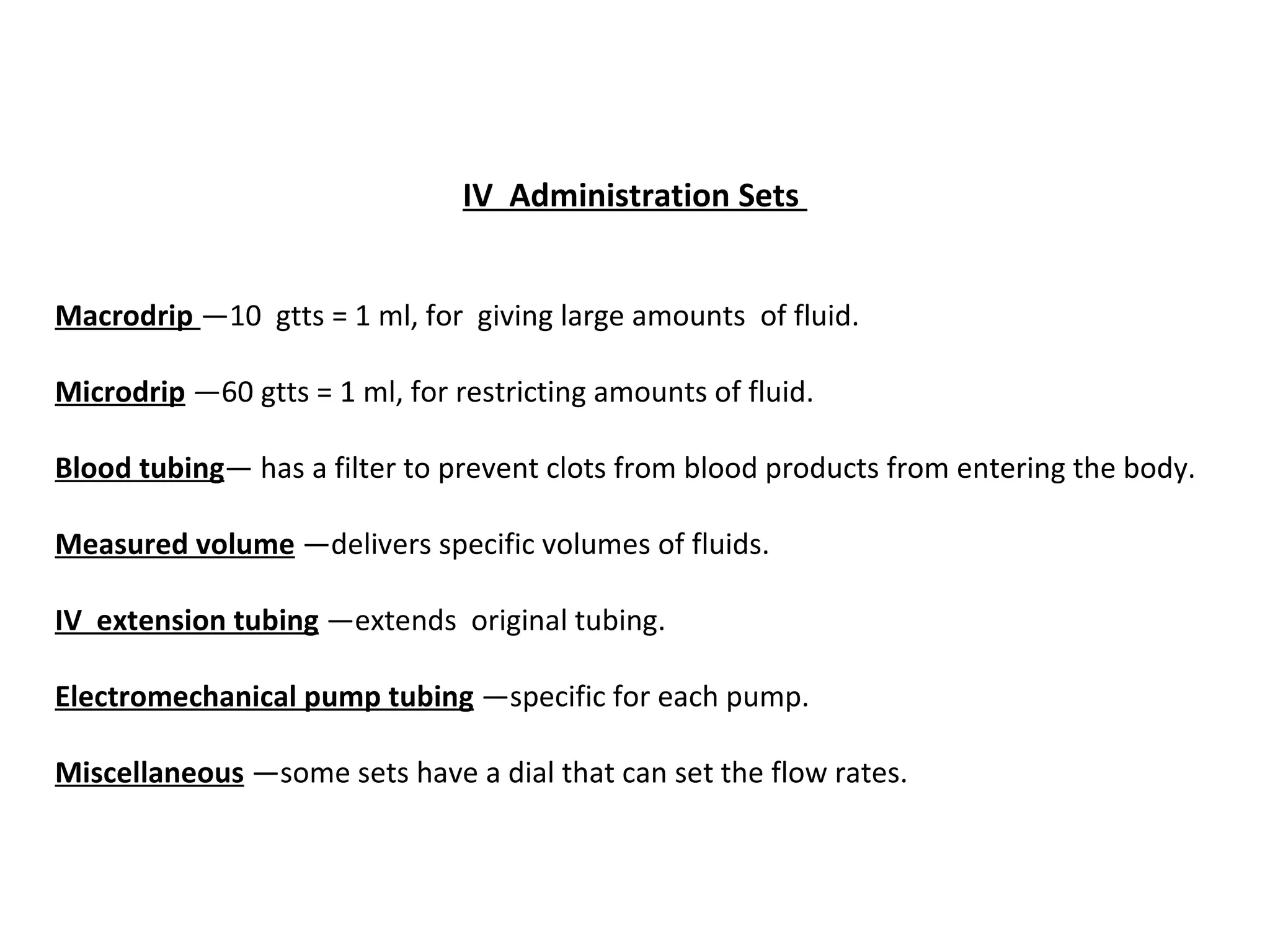 IV  Administration Sets


Macrodrip —10 gtts = 1 ml, for giving large amounts of fluid.

Microdrip —60 gtts = 1 ml, for restricting amounts of fluid.

Blood tubing— has a filter to prevent clots from blood products from entering the body.

Measured volume —delivers specific volumes of fluids.

IV  extension tubing —extends original tubing.

Electromechanical pump tubing —specific for each pump.

Miscellaneous —some sets have a dial that can set the flow rates.
 