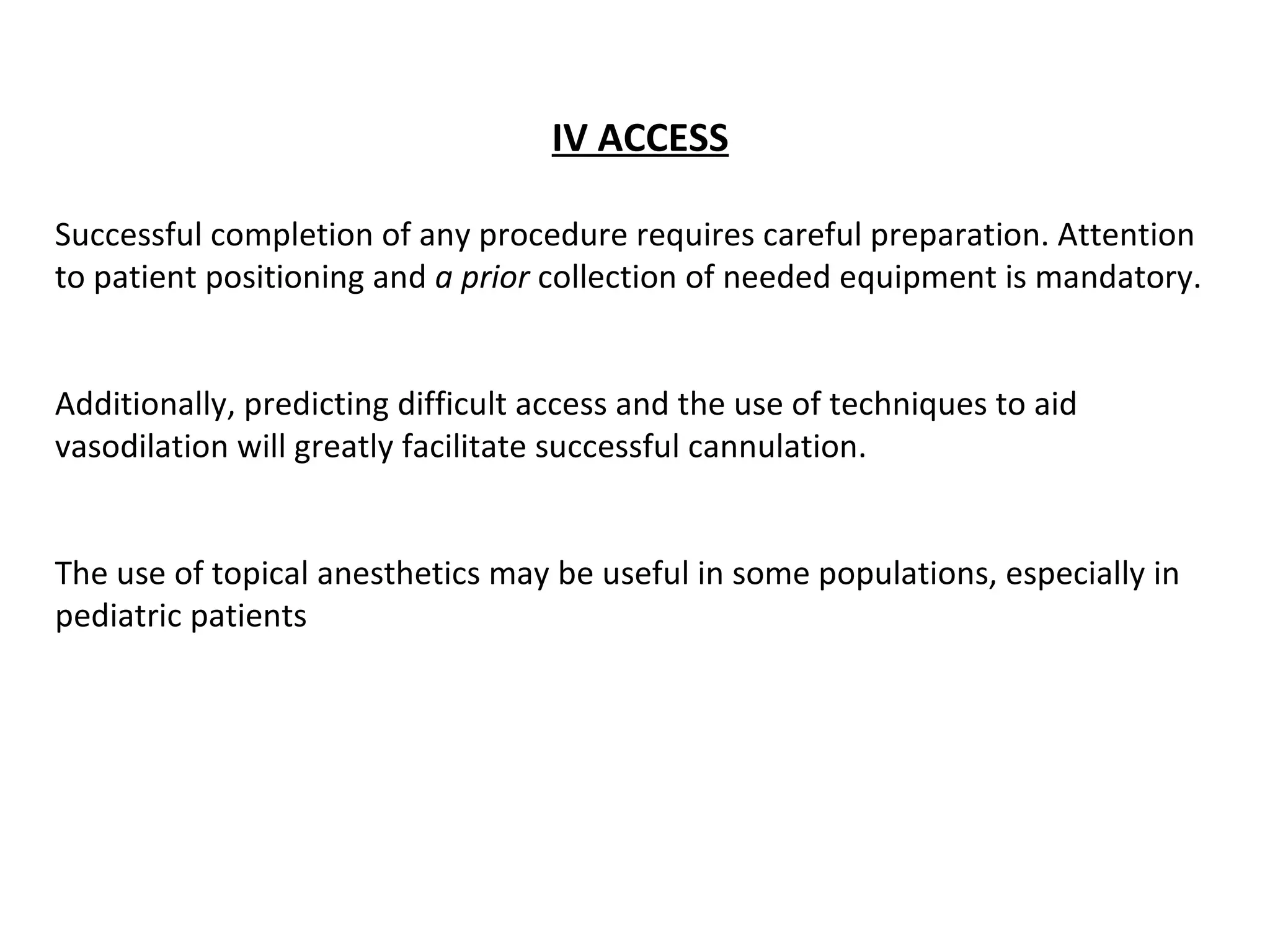 IV ACCESS

Successful completion of any procedure requires careful preparation. Attention
to patient positioning and a prior collection of needed equipment is mandatory.


Additionally, predicting difficult access and the use of techniques to aid
vasodilation will greatly facilitate successful cannulation.


The use of topical anesthetics may be useful in some populations, especially in
pediatric patients
 