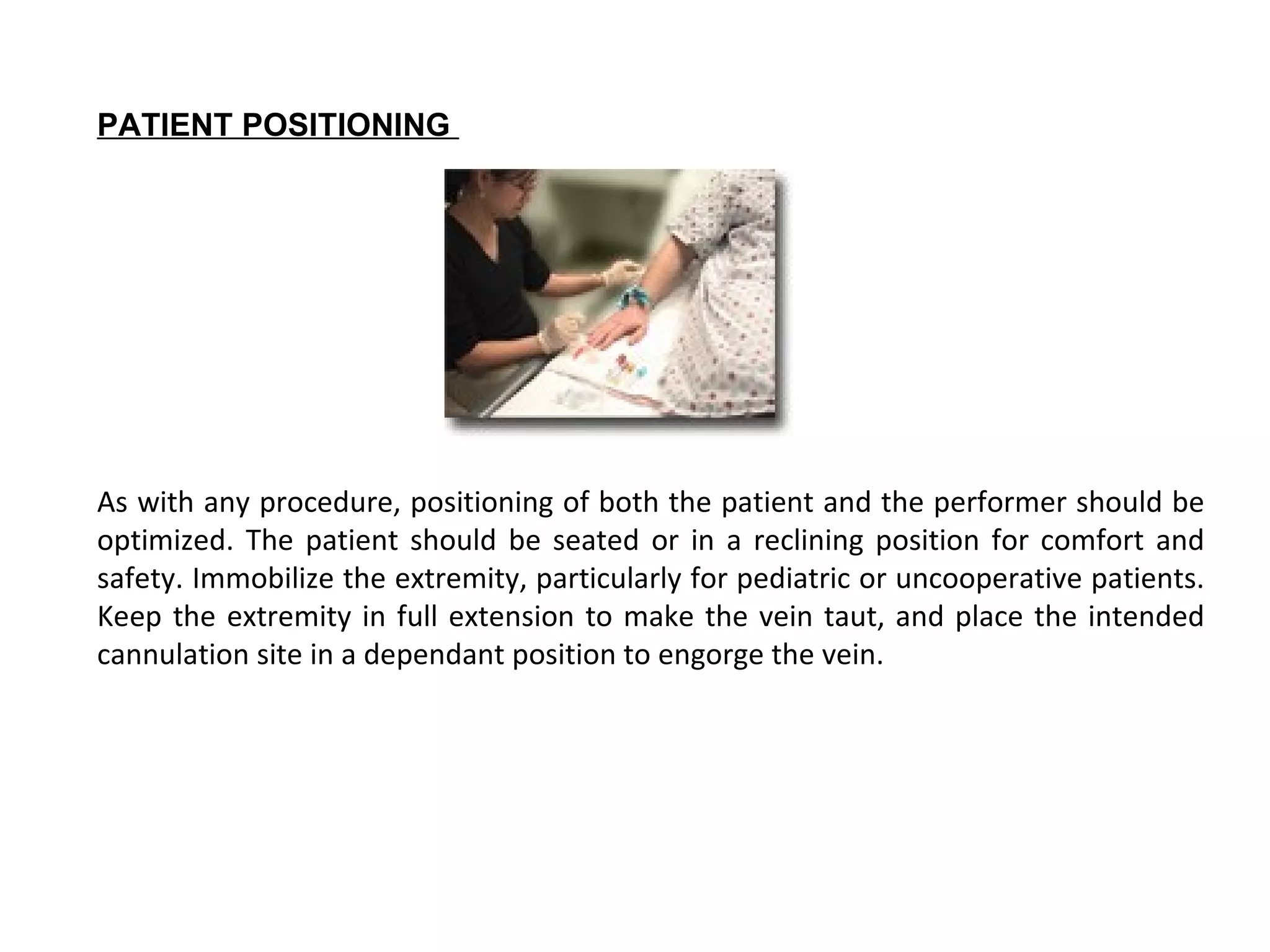 PATIENT POSITIONING




As with any procedure, positioning of both the patient and the performer should be
optimized. The patient should be seated or in a reclining position for comfort and
safety. Immobilize the extremity, particularly for pediatric or uncooperative patients.
Keep the extremity in full extension to make the vein taut, and place the intended
cannulation site in a dependant position to engorge the vein.
 