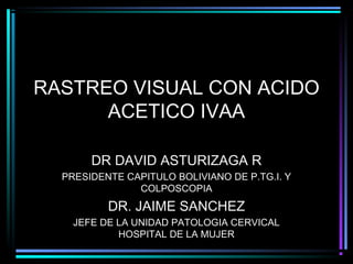 RASTREO VISUAL CON ACIDO
      ACETICO IVAA

       DR DAVID ASTURIZAGA R
  PRESIDENTE CAPITULO BOLIVIANO DE P.TG.I. Y
               COLPOSCOPIA
          DR. JAIME SANCHEZ
    JEFE DE LA UNIDAD PATOLOGIA CERVICAL
            HOSPITAL DE LA MUJER
 