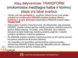 Jūsų dalyvavimas TRANSFORM
(mokomosios medžiagos kaitos ir kūrimo)
etape yra labai svarbus
• Tikimės, kad Jūs pamėgsite šį nuotolinio mokymo kursą, kuris padės
pritaikyti du svarbiausius ENGAGE projekto įrankius (dilemą ‒
problemą ir grupės diskusiją) baigiamajame ENGAGE projekto etape ‒
TRANSFORM.
• Dalyvaudami nuotolinio mokymosi kurse Jūs diskutuosite, kaip panaudoti
ENGAGE projekto įrankius gamtos mokslų pamokose, siekdami praturtinti
gamtos dalykų mokymą. Tai padės Jums paskatinti savo mokinius
diskutuoti socialiai reikšmingų mokslinių atradimų pagrindu ir tobulinti
tyrinėjimu grindžiamo mokymosi gebėjimus.
• Šis ENGAGE projekto nuotolinio mokymosi kursas yra 24 valandų trukmės,
kurį galima įsisavinti per 4 savaičių laikotarpį.
• Jūs mokysitės kurti autentiškas gamtamokslinio ugdymo pamokas,
atitinkančias ENGAGE projekto sampratą. Mokysitės planuoti, reflektuoti
mokinių sudominimo gamtos mokslais patirtį.
 