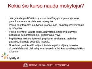 Kokia šio kurso nauda mokytojui?
• Jūs galėsite peržiūrėti visą kurso medžiagą kompiuteryje jums
palankiu metu – tereikia interneto ryšio.
• Veikla ne internete: skaitymas, planavimas, pamokų pravedimas ir
jų refleksija.
• Veikla internete: vaizdo klipai, apžvalgos, smegenų šturmas,
diskusijos su santraukomis, grįžtamasis ryšys.
• Papildomos veiklos: forumai, papildomi straipsniai, techninė
pagalba, tiriamojo pobūdžio interviu.
• Norėdami gauti kvalifikacijos tobulinimo pažymėjimą, turėsite
aktyviai dalyvauti diskusijų forumuose ir atlikti kas savaitę pateiktas
užduotis.
 