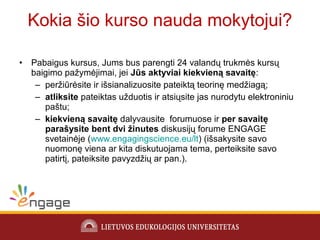 • Pabaigus kursus, Jums bus parengti 24 valandų trukmės kursų
baigimo pažymėjimai, jei Jūs aktyviai kiekvieną savaitę:
– peržiūrėsite ir išsianalizuosite pateiktą teorinę medžiagą;
– atliksite pateiktas užduotis ir atsiųsite jas nurodytu elektroniniu
paštu;
– kiekvieną savaitę dalyvausite forumuose ir per savaitę
parašysite bent dvi žinutes diskusijų forume ENGAGE
svetainėje (www.engagingscience.eu/lt) (išsakysite savo
nuomonę viena ar kita diskutuojama tema, perteiksite savo
patirtį, pateiksite pavyzdžių ar pan.).
Kokia šio kurso nauda mokytojui?
 