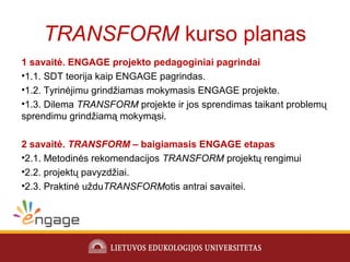 TRANSFORM kurso planas
1 savaitė. ENGAGE projekto pedagoginiai pagrindai
•1.1. SDT teorija kaip ENGAGE pagrindas.
•1.2. Tyrinėjimu grindžiamas mokymasis ENGAGE projekte.
•1.3. Dilema TRANSFORM projekte ir jos sprendimas taikant problemų
sprendimu grindžiamą mokymąsi.
2 savaitė. TRANSFORM – baigiamasis ENGAGE etapas
•2.1. Metodinės rekomendacijos TRANSFORM projektų rengimui
•2.2. projektų pavyzdžiai.
•2.3. Praktinė užduTRANSFORMotis antrai savaitei.
 