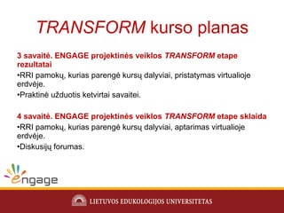 3 savaitė. ENGAGE projektinės veiklos TRANSFORM etape
rezultatai
•RRI pamokų, kurias parengė kursų dalyviai, pristatymas virtualioje
erdvėje.
•Praktinė užduotis ketvirtai savaitei.
4 savaitė. ENGAGE projektinės veiklos TRANSFORM etape sklaida
•RRI pamokų, kurias parengė kursų dalyviai, aptarimas virtualioje
erdvėje.
•Diskusijų forumas.
TRANSFORM kurso planas
 