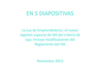 EN 5 DIAPOSITIVAS
La Ley de Emprendedores: el nuevo
régimen especial de IVA del criterio de
caja. Incluye modificaciones del
Reglamento del IVA

Noviembre 2013

 