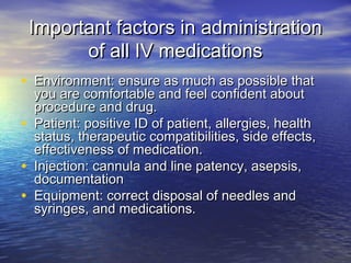 Important factors in administrationImportant factors in administration
of all IV medicationsof all IV medications
• Environment: ensure as much as possible thatEnvironment: ensure as much as possible that
you are comfortable and feel confident aboutyou are comfortable and feel confident about
procedure and drug.procedure and drug.
• Patient: positive ID of patient, allergies, healthPatient: positive ID of patient, allergies, health
status, therapeutic compatibilities, side effects,status, therapeutic compatibilities, side effects,
effectiveness of medication.effectiveness of medication.
• Injection: cannula and line patency, asepsis,Injection: cannula and line patency, asepsis,
documentationdocumentation
• Equipment: correct disposal of needles andEquipment: correct disposal of needles and
syringes, and medications.syringes, and medications.
 