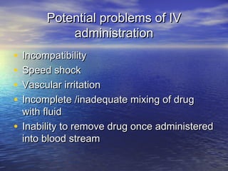 Potential problems of IVPotential problems of IV
administrationadministration
• IncompatibilityIncompatibility
• Speed shockSpeed shock
• Vascular irritationVascular irritation
• Incomplete /inadequate mixing of drugIncomplete /inadequate mixing of drug
with fluidwith fluid
• Inability to remove drug once administeredInability to remove drug once administered
into blood streaminto blood stream
 