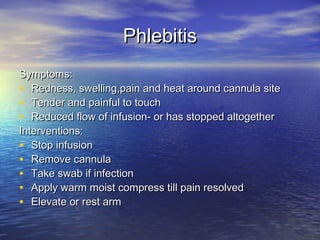 PhlebitisPhlebitis
Symptoms:Symptoms:
• Redness, swelling,pain and heat around cannula siteRedness, swelling,pain and heat around cannula site
• Tender and painful to touchTender and painful to touch
• Reduced flow of infusion- or has stopped altogetherReduced flow of infusion- or has stopped altogether
Interventions:Interventions:
• Stop infusionStop infusion
• Remove cannulaRemove cannula
• Take swab if infectionTake swab if infection
• Apply warm moist compress till pain resolvedApply warm moist compress till pain resolved
• Elevate or rest armElevate or rest arm
 