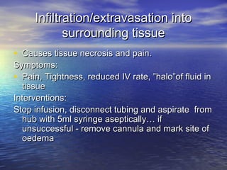 Infiltration/extravasation intoInfiltration/extravasation into
surrounding tissuesurrounding tissue
• Causes tissue necrosis and pain.Causes tissue necrosis and pain.
Symptoms:Symptoms:
• Pain, Tightness, reduced IV rate, ”halo”of fluid inPain, Tightness, reduced IV rate, ”halo”of fluid in
tissuetissue
Interventions:Interventions:
Stop infusion, disconnect tubing and aspirate fromStop infusion, disconnect tubing and aspirate from
hub with 5ml syringe aseptically… ifhub with 5ml syringe aseptically… if
unsuccessful - remove cannula and mark site ofunsuccessful - remove cannula and mark site of
oedemaoedema
 