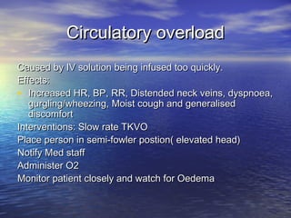 Circulatory overloadCirculatory overload
Caused by IV solution being infused too quickly.Caused by IV solution being infused too quickly.
Effects:Effects:
• Increased HR, BP, RR, Distended neck veins, dyspnoea,Increased HR, BP, RR, Distended neck veins, dyspnoea,
gurgling/wheezing, Moist cough and generalisedgurgling/wheezing, Moist cough and generalised
discomfortdiscomfort
Interventions: Slow rate TKVOInterventions: Slow rate TKVO
Place person in semi-fowler postion( elevated head)Place person in semi-fowler postion( elevated head)
Notify Med staffNotify Med staff
Administer O2Administer O2
Monitor patient closely and watch for OedemaMonitor patient closely and watch for Oedema
 