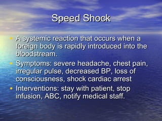 Speed ShockSpeed Shock
• A systemic reaction that occurs when aA systemic reaction that occurs when a
foreign body is rapidly introduced into theforeign body is rapidly introduced into the
bloodstream.bloodstream.
• Symptoms: severe headache, chest pain,Symptoms: severe headache, chest pain,
irregular pulse, decreased BP, loss ofirregular pulse, decreased BP, loss of
consciousness, shock cardiac arrestconsciousness, shock cardiac arrest
• Interventions: stay with patient, stopInterventions: stay with patient, stop
infusion, ABC, notify medical staff.infusion, ABC, notify medical staff.
 